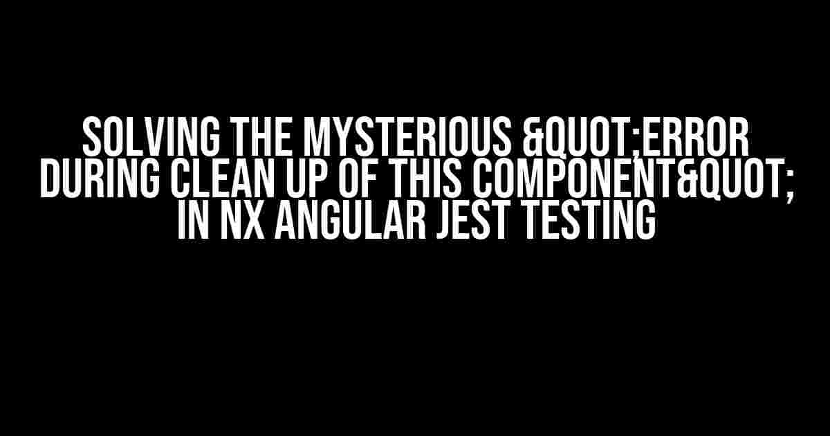 Solving the Mysterious "Error during clean up of this component" in Nx Angular Jest Testing